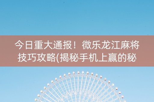 今日重大通报！微乐龙江麻将技巧攻略(揭秘手机上赢的秘诀)