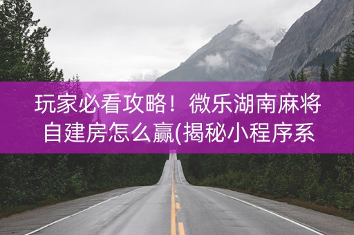 玩家必看攻略！微乐湖南麻将自建房怎么赢(揭秘小程序系统发好牌)