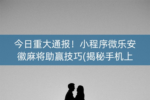 今日重大通报！小程序微乐安徽麻将助赢技巧(揭秘手机上规律攻略)