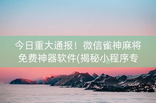 今日重大通报！微信雀神麻将免费神器软件(揭秘小程序专用神器下载)