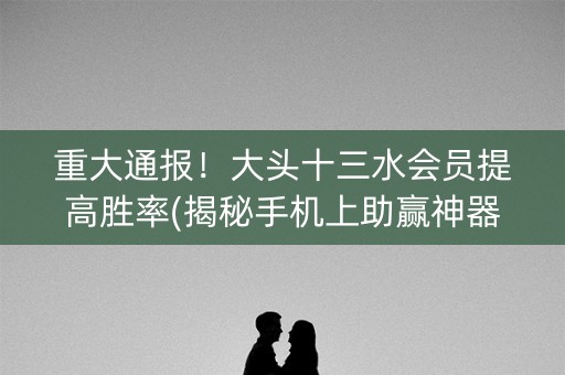 重大通报！大头十三水会员提高胜率(揭秘手机上助赢神器)