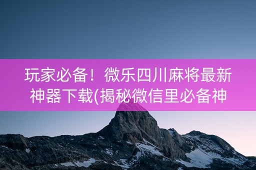 玩家必备！微乐四川麻将最新神器下载(揭秘微信里必备神器)