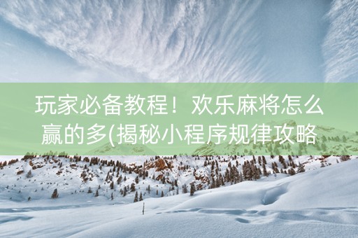 玩家必备教程！欢乐麻将怎么赢的多(揭秘小程序规律攻略)