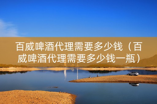 百威啤酒代理需要多少钱（百威啤酒代理需要多少钱一瓶）