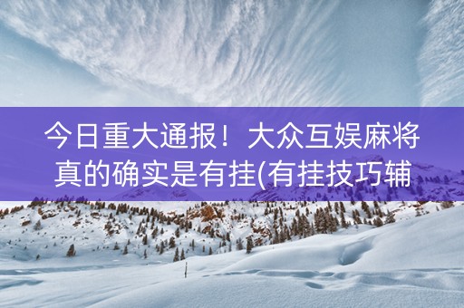 今日重大通报！大众互娱麻将真的确实是有挂(有挂技巧辅助器)