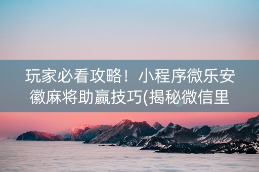 玩家必看攻略！小程序微乐安徽麻将助赢技巧(揭秘微信里插件免费)