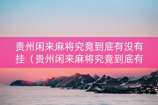 贵州闲来麻将究竟到底有没有挂（贵州闲来麻将究竟到底有没有挂的）