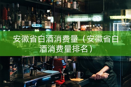 安徽省白酒消费量（安徽省白酒消费量排名）
