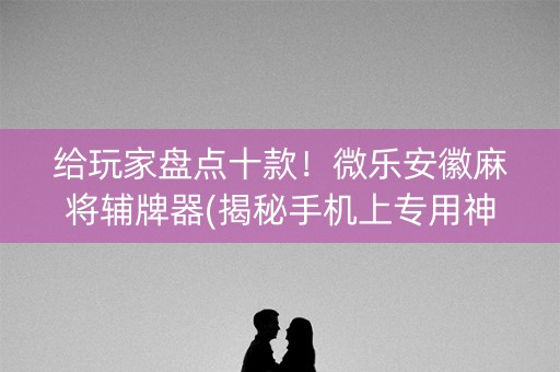 给玩家盘点十款！微乐安徽麻将辅牌器(揭秘手机上专用神器)