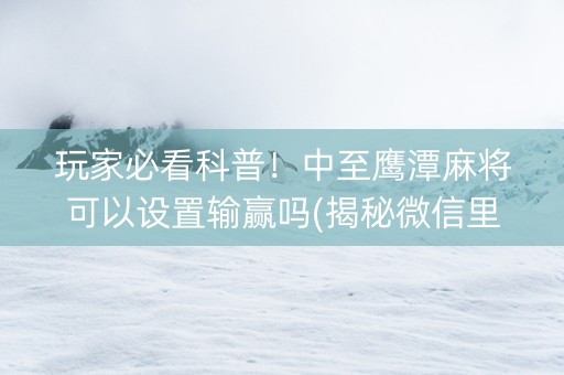 玩家必看科普！中至鹰潭麻将可以设置输赢吗(揭秘微信里自建房怎么赢)