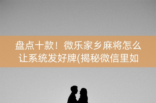 盘点十款！微乐家乡麻将怎么让系统发好牌(揭秘微信里如何让牌变好)
