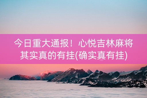 今日重大通报！心悦吉林麻将其实真的有挂(确实真有挂)