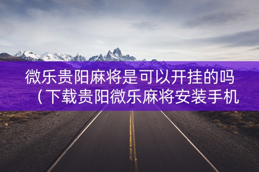 微乐贵阳麻将是可以开挂的吗（下载贵阳微乐麻将安装手机上）