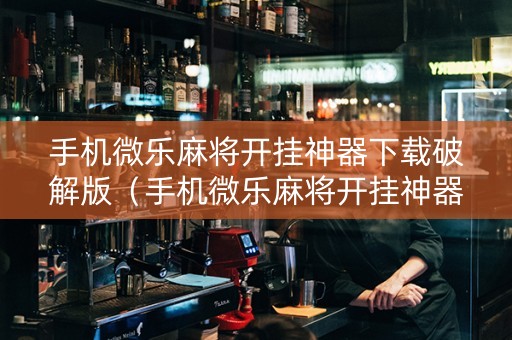 手机微乐麻将开挂神器下载破解版（手机微乐麻将开挂神器下载破解版最新）