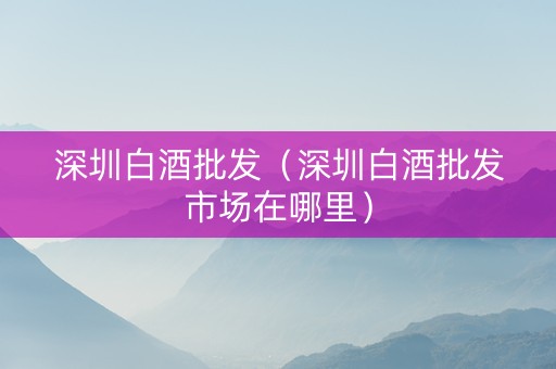 深圳白酒批发（深圳白酒批发市场在哪里）