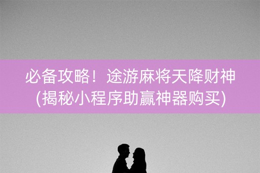 必备攻略！途游麻将天降财神(揭秘小程序助赢神器购买)
