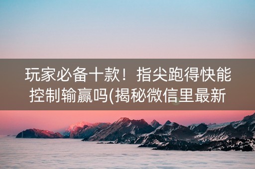 玩家必备十款！指尖跑得快能控制输赢吗(揭秘微信里最新神器下载)