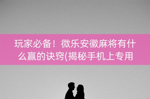 玩家必备！微乐安徽麻将有什么赢的诀窍(揭秘手机上专用神器下载)
