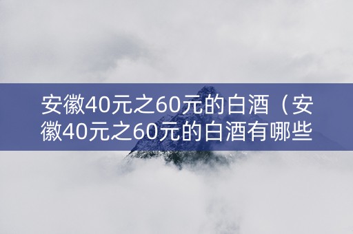 安徽40元之60元的白酒（安徽40元之60元的白酒有哪些）