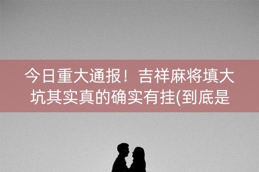 今日重大通报！吉祥麻将填大坑其实真的确实有挂(到底是不是有挂)
