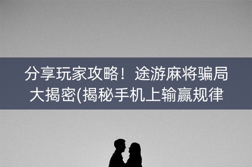 分享玩家攻略！途游麻将骗局大揭密(揭秘手机上输赢规律)