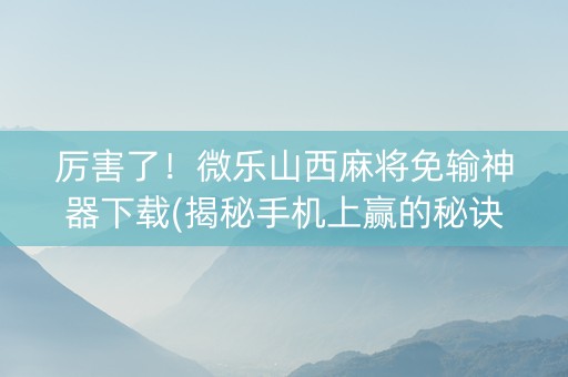 厉害了！微乐山西麻将免输神器下载(揭秘手机上赢的秘诀)