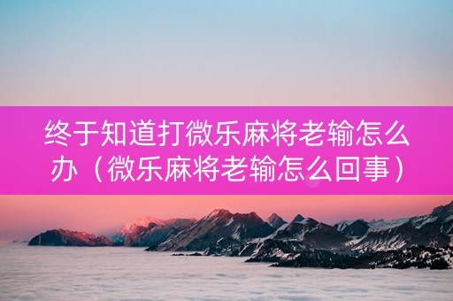 终于知道打微乐麻将老输怎么办（微乐麻将老输怎么回事）