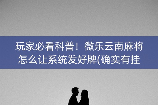 玩家必看科普！微乐云南麻将怎么让系统发好牌(确实有挂)