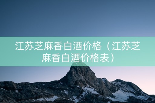 江苏芝麻香白酒价格（江苏芝麻香白酒价格表）