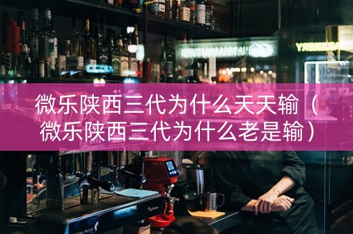 微乐陕西三代为什么天天输（微乐陕西三代为什么老是输）