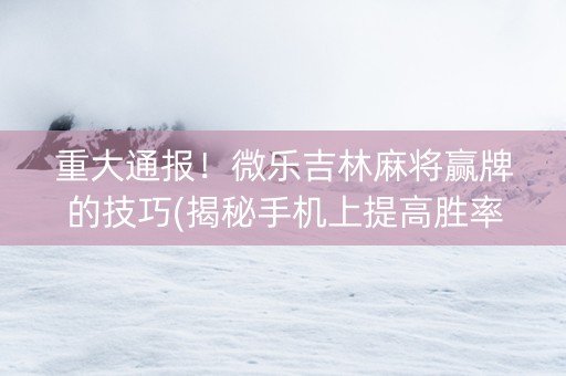 重大通报！微乐吉林麻将赢牌的技巧(揭秘手机上提高胜率)