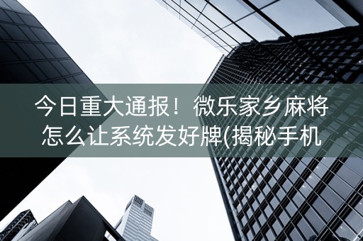 今日重大通报！微乐家乡麻将怎么让系统发好牌(揭秘手机上系统发好牌)