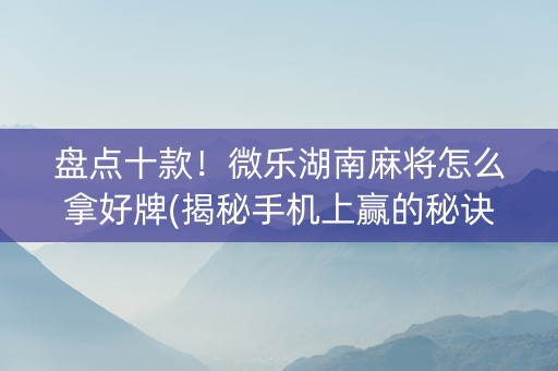 盘点十款！微乐湖南麻将怎么拿好牌(揭秘手机上赢的秘诀)
