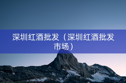 深圳红酒批发（深圳红酒批发市场）
