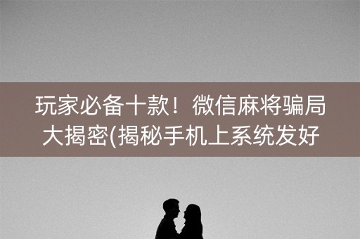 玩家必备十款！微信麻将骗局大揭密(揭秘手机上系统发好牌)