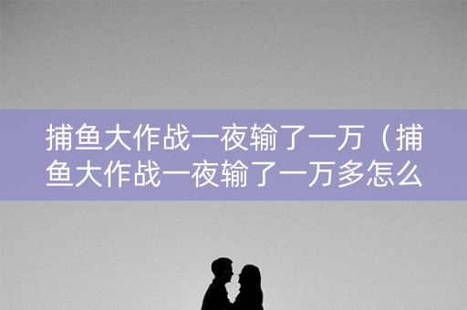 捕鱼大作战一夜输了一万（捕鱼大作战一夜输了一万多怎么办）