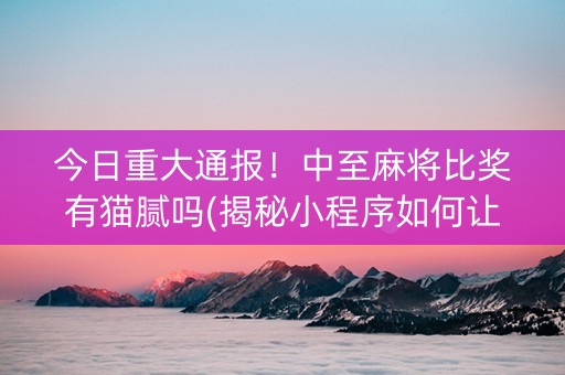 今日重大通报！中至麻将比奖有猫腻吗(揭秘小程序如何让牌变好)