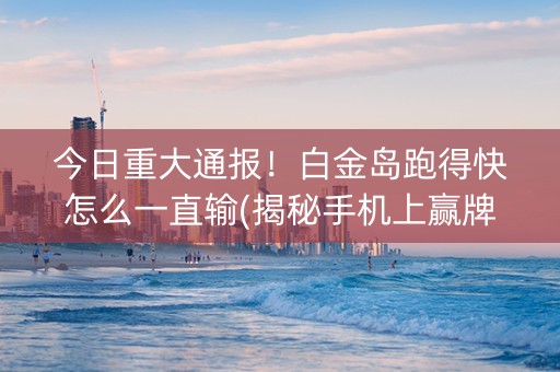 今日重大通报！白金岛跑得快怎么一直输(揭秘手机上赢牌的技巧)