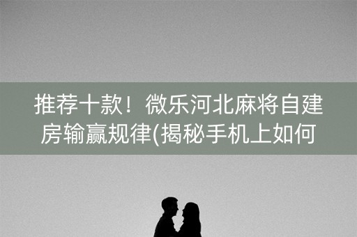 推荐十款！微乐河北麻将自建房输赢规律(揭秘手机上如何让牌变好)