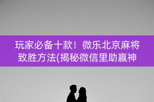 玩家必备十款！微乐北京麻将致胜方法(揭秘微信里助赢神器购买)