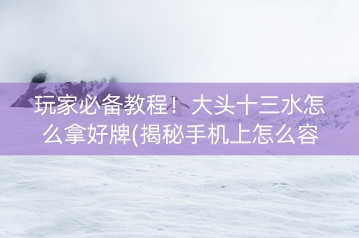 玩家必备教程！大头十三水怎么拿好牌(揭秘手机上怎么容易赢)