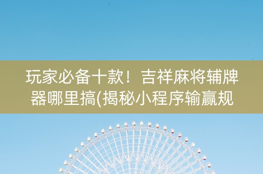 玩家必备十款！吉祥麻将辅牌器哪里搞(揭秘小程序输赢规律)