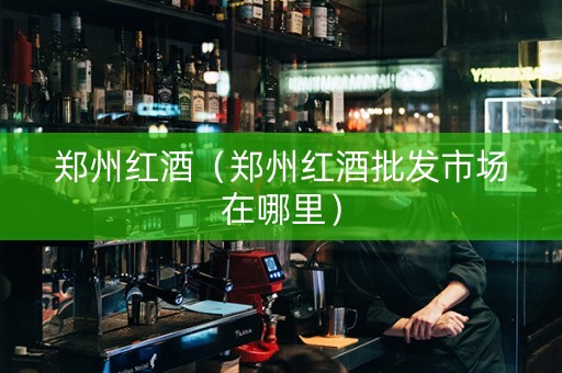 郑州红酒（郑州红酒批发市场在哪里）