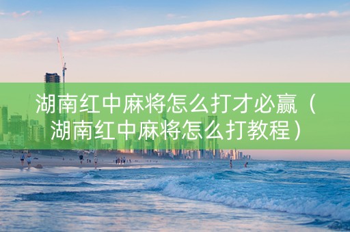 湖南红中麻将怎么打才必赢（湖南红中麻将怎么打教程）