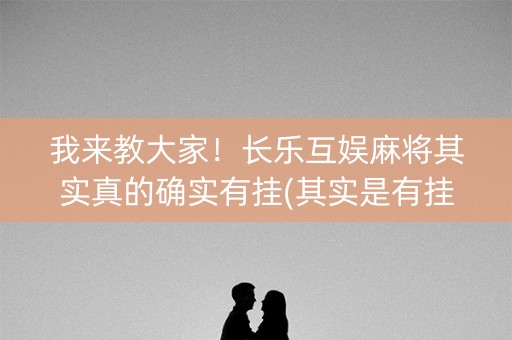 我来教大家！长乐互娱麻将其实真的确实有挂(其实是有挂确实有挂)