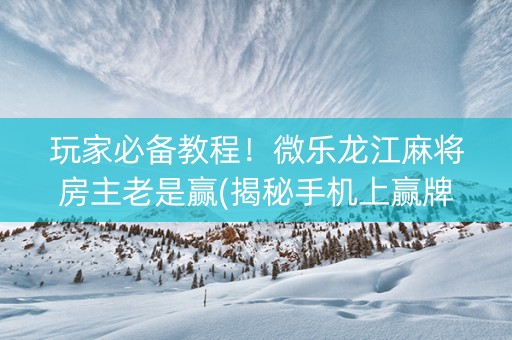 玩家必备教程！微乐龙江麻将房主老是赢(揭秘手机上赢牌的技巧)