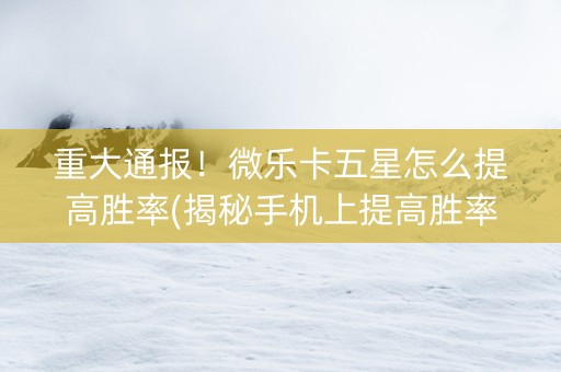 重大通报！微乐卡五星怎么提高胜率(揭秘手机上提高胜率)