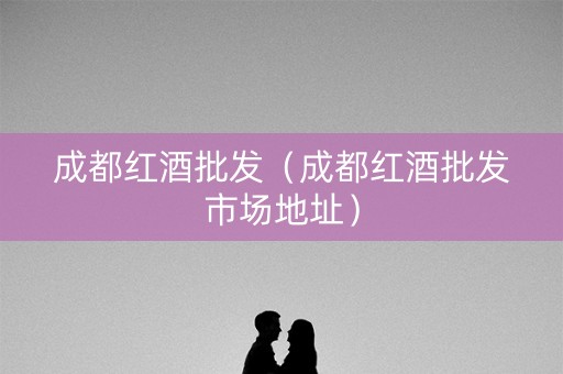 成都红酒批发（成都红酒批发市场地址）