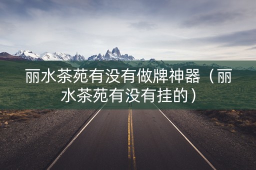 丽水茶苑有没有做牌神器（丽水茶苑有没有挂的）
