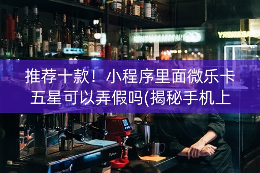 推荐十款！小程序里面微乐卡五星可以弄假吗(揭秘手机上系统发好牌)